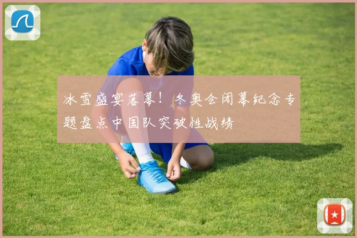 冰雪盛宴落幕！冬奥会闭幕纪念专题盘点中国队突破性战绩