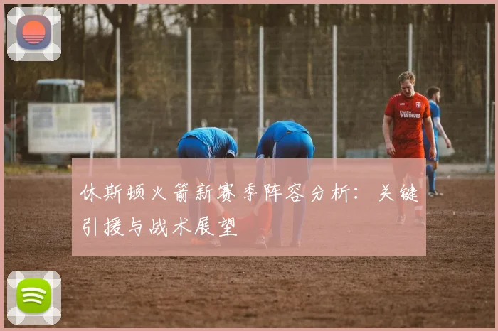 休斯顿火箭新赛季阵容分析：关键引援与战术展望