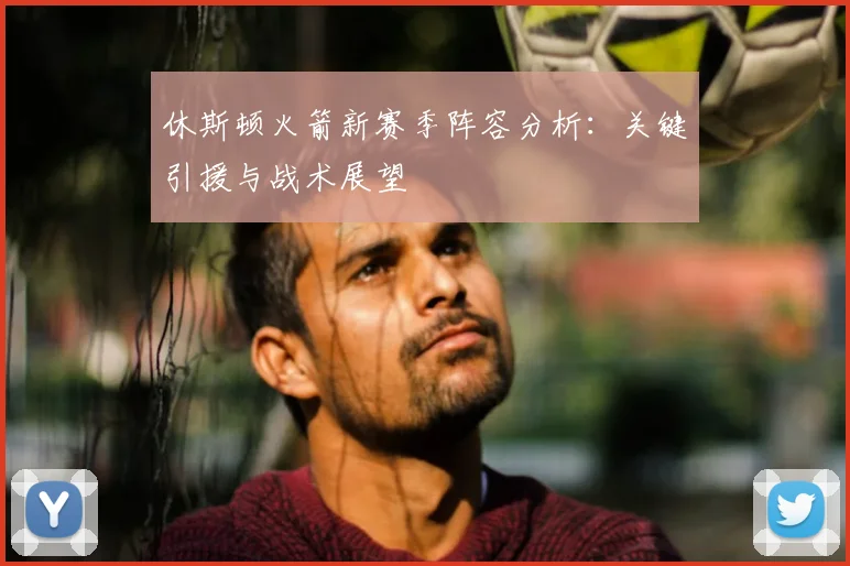 休斯顿火箭新赛季阵容分析:关键引援与战术展望