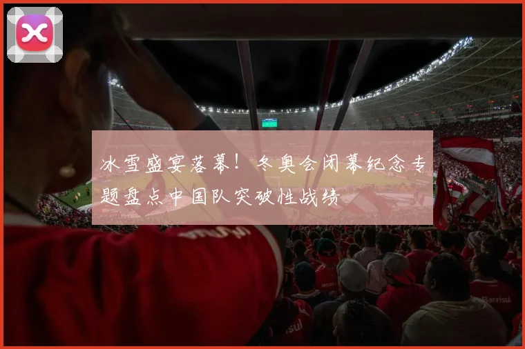 冰雪盛宴落幕！冬奥会闭幕纪念专题盘点中国队突破性战绩