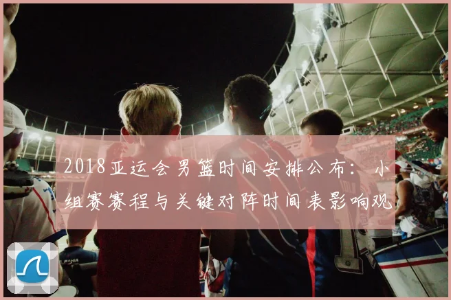 2018亚运会男篮时间安排公布：小组赛赛程与关键对阵时间表影响观赛