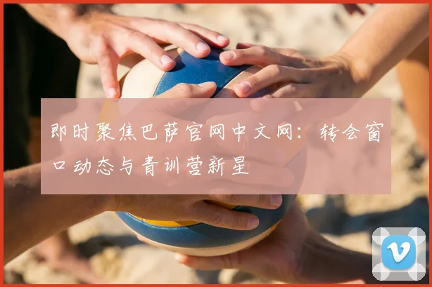 即时聚焦巴萨官网中文网：转会窗口动态与青训营新星