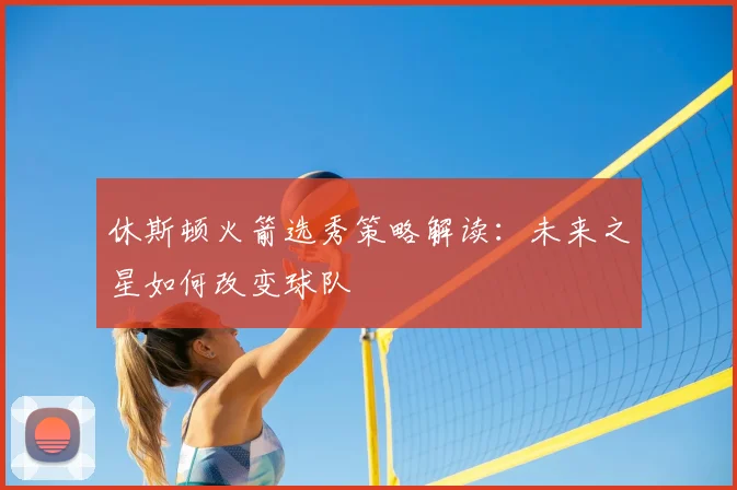 休斯顿火箭选秀策略解读:未来之星如何改变球队