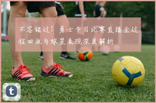 不容错过!勇士今日比赛直播全过程回放与球星表现深度解析